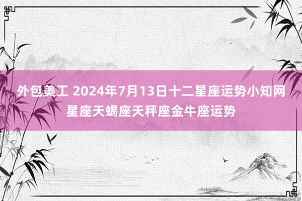 外包美工 2024年7月13日十二星座运势小知网星座天蝎座天秤座金牛座运势