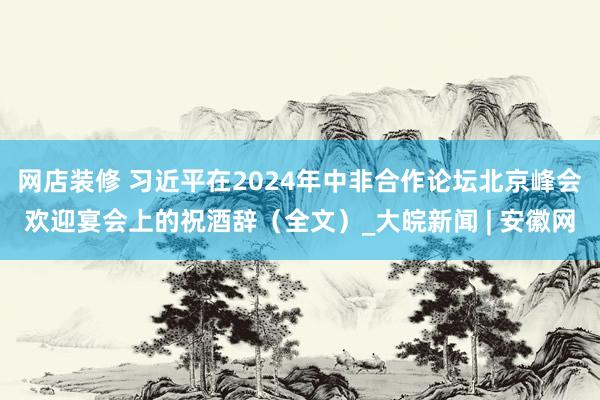 网店装修 习近平在2024年中非合作论坛北京峰会欢迎宴会上的祝酒辞（全文）_大皖新闻 | 安徽网