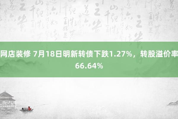 网店装修 7月18日明新转债下跌1.27%，转股溢价率66.64%