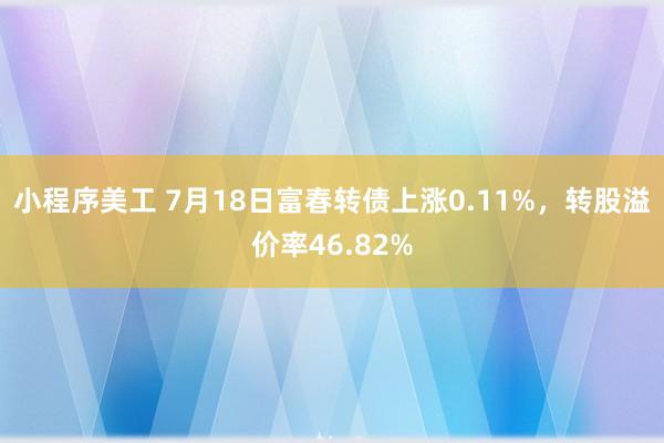 小程序美工 7月18日富春转债上涨0.11%，转股溢价率46.82%