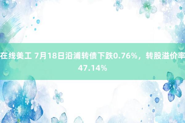 在线美工 7月18日沿浦转债下跌0.76%，转股溢价率47.14%