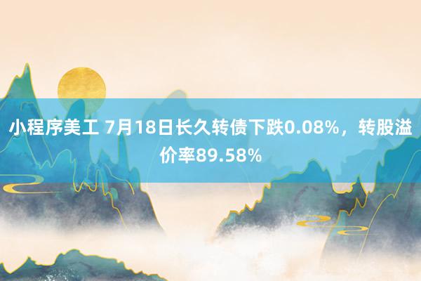 小程序美工 7月18日长久转债下跌0.08%，转股溢价率89.58%