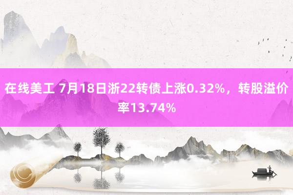 在线美工 7月18日浙22转债上涨0.32%，转股溢价率13.74%