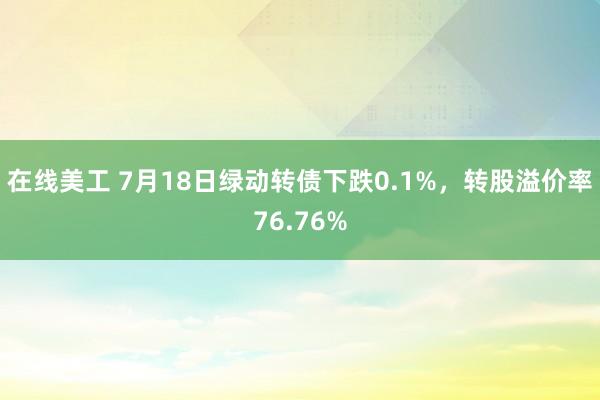 在线美工 7月18日绿动转债下跌0.1%，转股溢价率76.76%