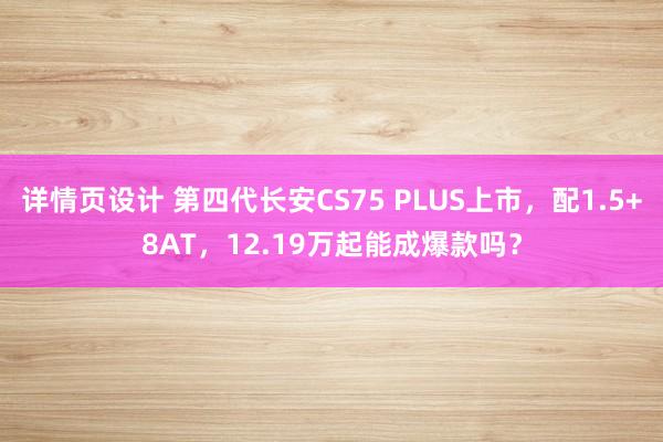 详情页设计 第四代长安CS75 PLUS上市，配1.5+8AT，12.19万起能成爆款吗？