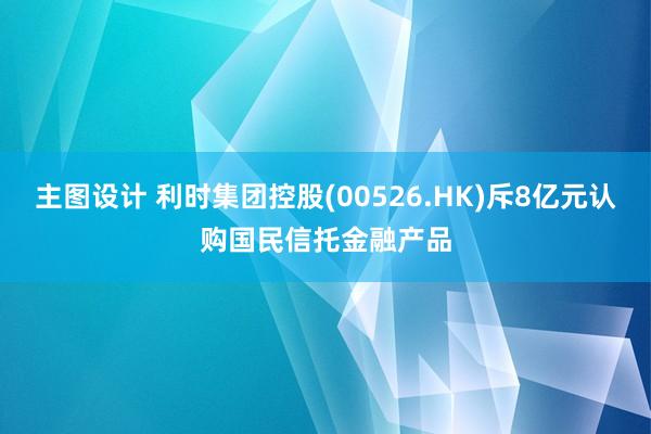 主图设计 利时集团控股(00526.HK)斥8亿元认购国民信托金融产品